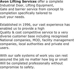 Avon Lifting Services offer a complete Industrial Door, Lifting Equipment,
Gate and barrier service from concept to completion specifically tailored to
suit your needs.
 
Established in 1996, our vast experience has enabled us to provide a high
Quality & cost competitive service to a very diverse customer base including recognised
National companies, MOD, facility management companies, local authorities and private end users.
 
With our safe systems of work you can rest assured the job no matter how big or small
Will be completed professionally without compromise to safety.
