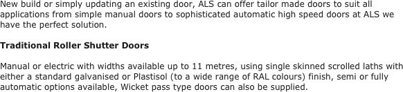 New build or simply updating an existing door, ALS can offer tailor made doors to suit all applications from simple manual doors to sophisticated automatic high speed doors at ALS we have the perfect solution. 

Traditional Roller Shutter Doors

Manual or electric with widths available up to 11 metres, using single skinned scrolled laths with either a standard galvanised or Plastisol (to a wide range of RAL colours) finish, semi or fully automatic options available, Wicket pass type doors can also be supplied.