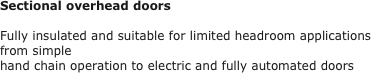 Sectional overhead doors

Fully insulated and suitable for limited headroom applications from simple 
hand chain operation to electric and fully automated doors