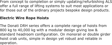 From concept to completion or simply updating/refurbishing ALS offer a full range of lifting systems to suit most applications or for those out of the ordinary projects bespoke design products.
Electric Wire Rope Hoists
The Donati DRH series offers a complete range of hoists from 800 kg to 40,000 kg with a modular design giving low & standard headroom configuration. On monorail or double girder hoist crab units, simple in design yet robust and reliable in operation.