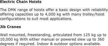 Electric Chain Hoists
The DMK range of hoists offer a basic design with reliability offering capacities up to 4,000 kg with many trolley/hoist configurations to suit most applications.
Jib Cranes
Wall mounted, freestanding, articulated from 125 kg up to 10,000 kg With either manual or powered slew up to 360 degrees if required. Indoor & outdoor options available.
