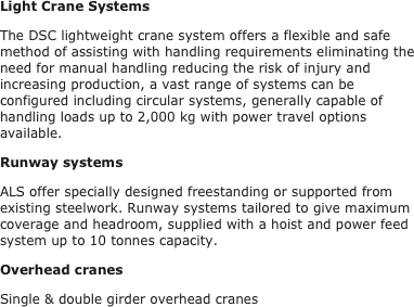 Light Crane Systems
The DSC lightweight crane system offers a flexible and safe method of assisting with handling requirements eliminating the need for manual handling reducing the risk of injury and increasing production, a vast range of systems can be configured including circular systems, generally capable of handling loads up to 2,000 kg with power travel options available.
Runway systems
ALS offer specially designed freestanding or supported from existing steelwork. Runway systems tailored to give maximum coverage and headroom, supplied with a hoist and power feed system up to 10 tonnes capacity.
Overhead cranes
Single & double girder overhead cranes