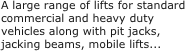 A large range of lifts for standard commercial and heavy duty vehicles along with pit jacks, jacking beams, mobile lifts...