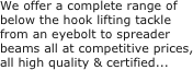 We offer a complete range of below the hook lifting tackle from an eyebolt to spreader 
beams all at competitive prices, all high quality & certified...