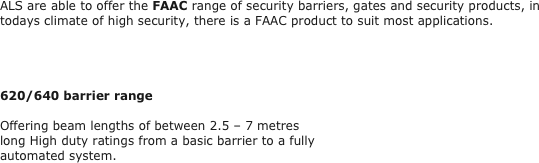 ALS are able to offer the FAAC range of security barriers, gates and security products, in todays climate of high security, there is a FAAC product to suit most applications.
 



620/640 barrier range

Offering beam lengths of between 2.5 – 7 metres 
long High duty ratings from a basic barrier to a fully 
automated system.
