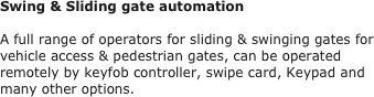 Swing & Sliding gate automation

A full range of operators for sliding & swinging gates for vehicle access & pedestrian gates, can be operated remotely by keyfob controller, swipe card, Keypad and many other options.
