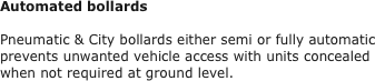 Automated bollards

Pneumatic & City bollards either semi or fully automatic prevents unwanted vehicle access with units concealed when not required at ground level.  
