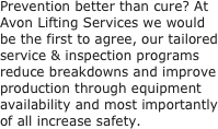 Prevention better than cure? At Avon Lifting Services we would be the first to agree, our tailored service & inspection programs reduce breakdowns and improve production through equipment availability and most importantly of all increase safety.
