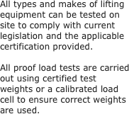 All types and makes of lifting equipment can be tested on site to comply with current legislation and the applicable certification provided.
 
All proof load tests are carried out using certified test weights or a calibrated load cell to ensure correct weights are used.
