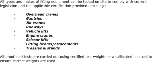All types and makes of lifting equipment can be tested on site to comply with current legislation and the applicable certification provided including :-
 
-         Overhead cranes
-         Gantries
-         Jib cranes
-         Runways
-         Vehicle lifts
-         Engine cranes
-         Scissor lifts
-         Lifting beams/attachments
-         Tressles & stands
 
All proof load tests are carried out using certified test weights or a calibrated load cell to ensure correct weights are used.
 
