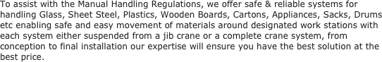 To assist with the Manual Handling Regulations, we offer safe & reliable systems for handling Glass, Sheet Steel, Plastics, Wooden Boards, Cartons, Appliances, Sacks, Drums etc enabling safe and easy movement of materials around designated work stations with each system either suspended from a jib crane or a complete crane system, from conception to final installation our expertise will ensure you have the best solution at the best price.
 
 
